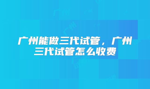 广州能做三代试管，广州三代试管怎么收费