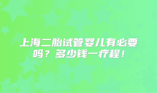 上海二胎试管婴儿有必要吗?多少钱一疗程!
