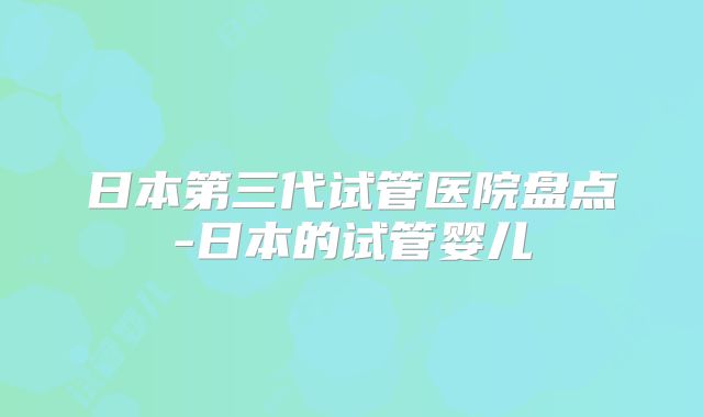 日本第三代试管医院盘点-日本的试管婴儿