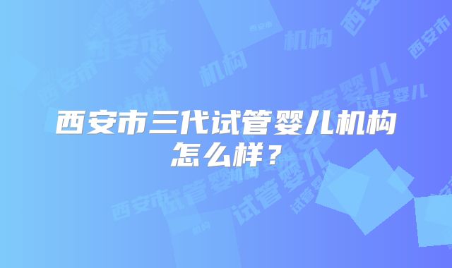 西安市三代试管婴儿机构怎么样？