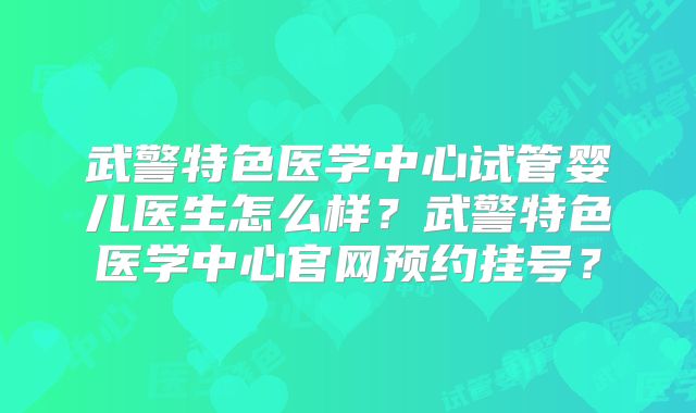 武警特色医学中心试管婴儿医生怎么样?武警特色医学中心官网预约挂号?