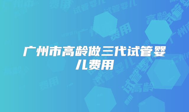 广州市高龄做三代试管婴儿费用