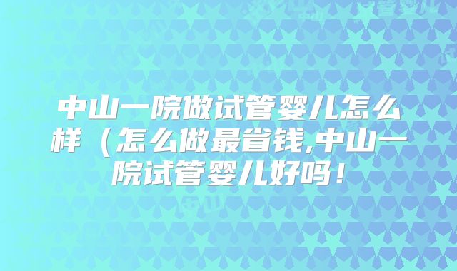中山一院做试管婴儿怎么样（怎么做最省钱,中山一院试管婴儿好吗！
