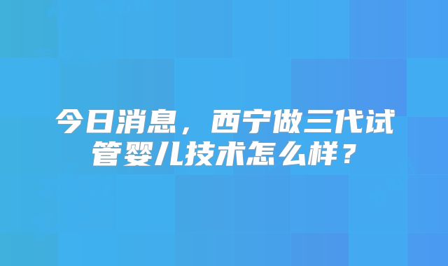 今日消息,西宁做三代试管婴儿技术怎么样?