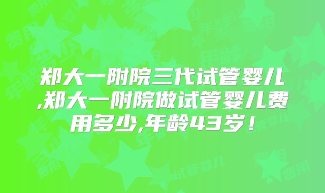 郑大一附院三代试管婴儿,郑大一附院做试管婴儿费用多少,年龄43岁!