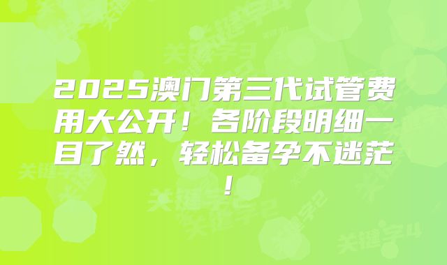 2025澳门第三代试管费用大公开！各阶段明细一目了然，轻松备孕不迷茫！