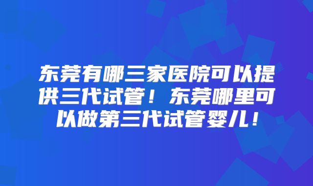 东莞有哪三家医院可以提供三代试管！东莞哪里可以做第三代试管婴儿！