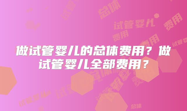 做试管婴儿的总体费用?做试管婴儿全部费用?