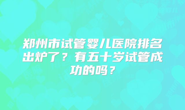 郑州市试管婴儿医院排名出炉了?有五十岁试管成功的吗?