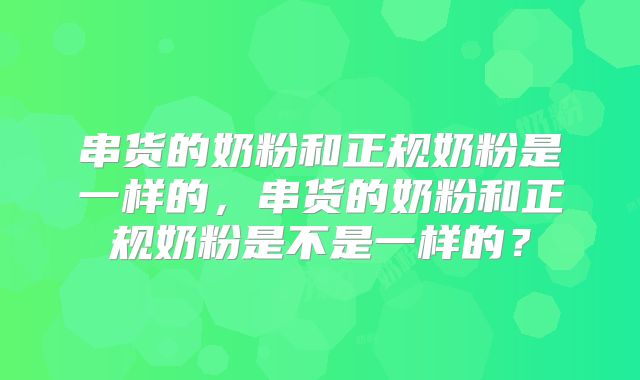 串货的奶粉和正规奶粉是一样的，串货的奶粉和正规奶粉是不是一样的？