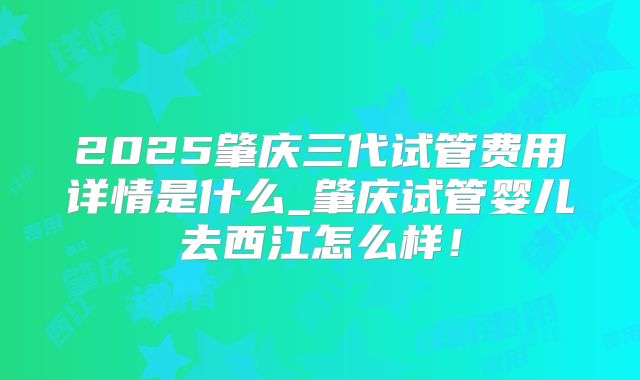 2025肇庆三代试管费用详情是什么_肇庆试管婴儿去西江怎么样！