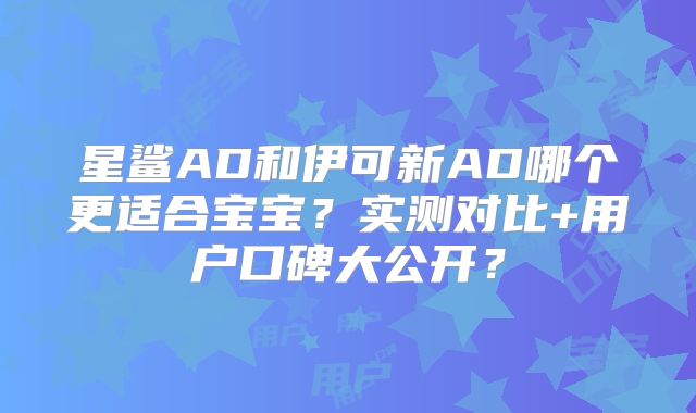 星鲨AD和伊可新AD哪个更适合宝宝？实测对比+用户口碑大公开？