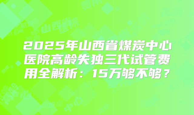 2025年山西省煤炭中心医院高龄失独三代试管费用全解析：15万够不够？