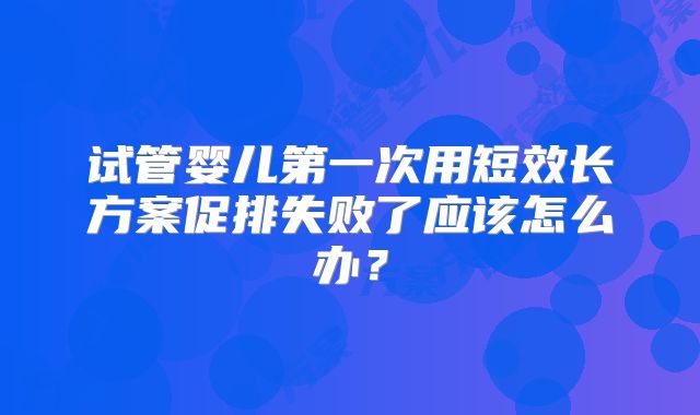 试管婴儿第一次用短效长方案促排失败了应该怎么办？