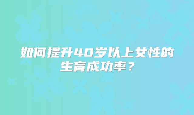 如何提升40岁以上女性的生育成功率？
