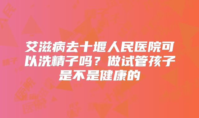 艾滋病去十堰人民医院可以洗精子吗?做试管孩子是不是健康的