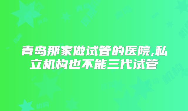 青岛那家做试管的医院,私立机构也不能三代试管