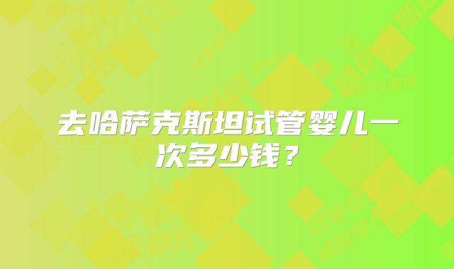 去哈萨克斯坦试管婴儿一次多少钱？