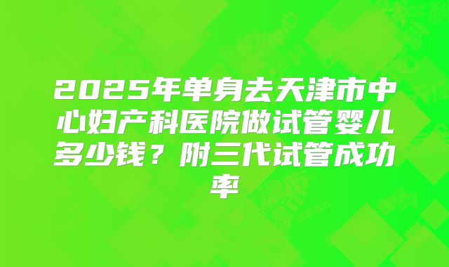 2025年单身去天津市中心妇产科医院做试管婴儿多少钱？附三代试管成功率