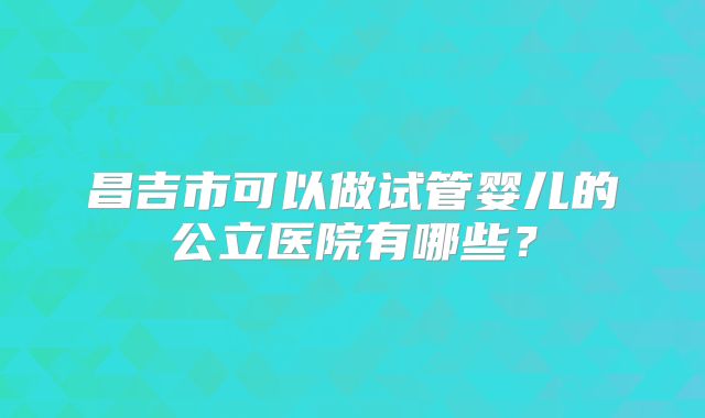 昌吉市可以做试管婴儿的公立医院有哪些?