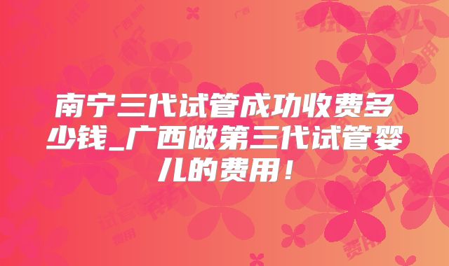 南宁三代试管成功收费多少钱_广西做第三代试管婴儿的费用！