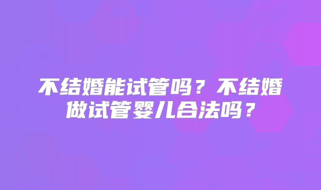 不结婚能试管吗？不结婚做试管婴儿合法吗？