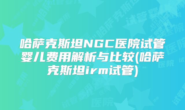 哈萨克斯坦NGC医院试管婴儿费用解析与比较(哈萨克斯坦irm试管)