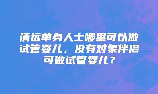 清远单身人士哪里可以做试管婴儿，没有对象伴侣可做试管婴儿？