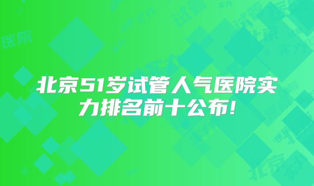 北京51岁试管人气医院实力排名前十公布!