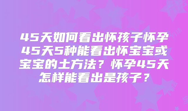 45天如何看出怀孩子怀孕45天5种能看出怀宝宝或宝宝的土方法?怀孕45天怎样能看出是孩子?