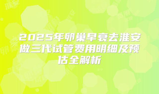 2025年卵巢早衰去淮安做三代试管费用明细及预估全解析