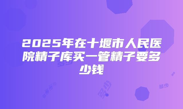 2025年在十堰市人民医院精子库买一管精子要多少钱