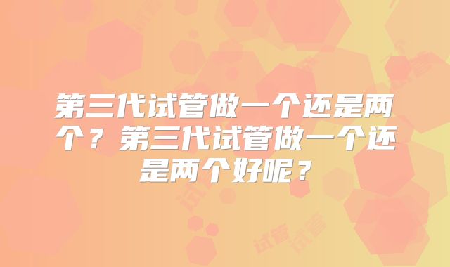 第三代试管做一个还是两个？第三代试管做一个还是两个好呢？