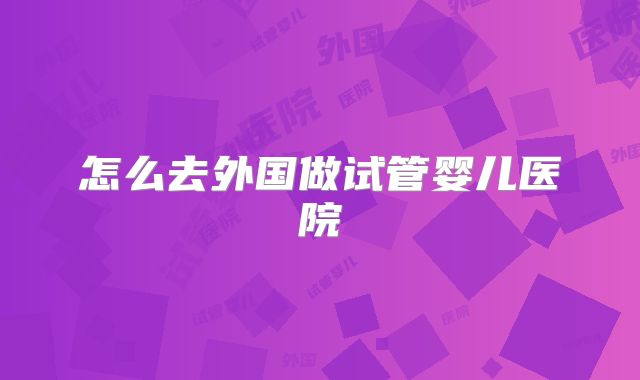 怎么去外国做试管婴儿医院