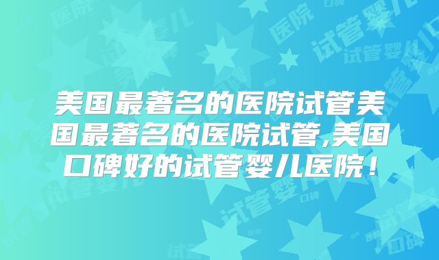 美国最著名的医院试管美国最著名的医院试管,美国口碑好的试管婴儿医院!