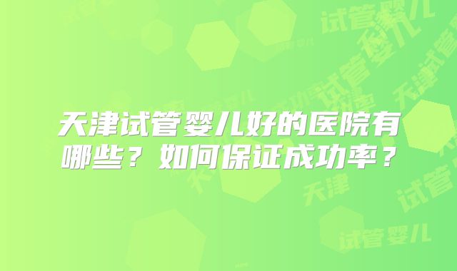 天津试管婴儿好的医院有哪些？如何保证成功率？