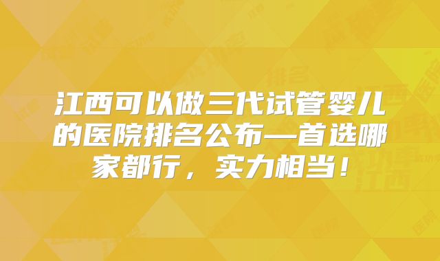 江西可以做三代试管婴儿的医院排名公布—首选哪家都行，实力相当！