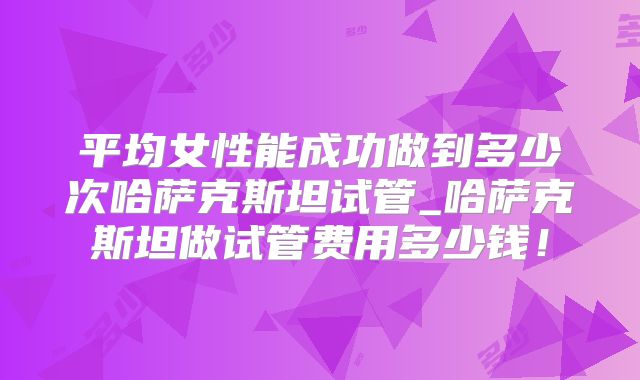 平均女性能成功做到多少次哈萨克斯坦试管_哈萨克斯坦做试管费用多少钱！