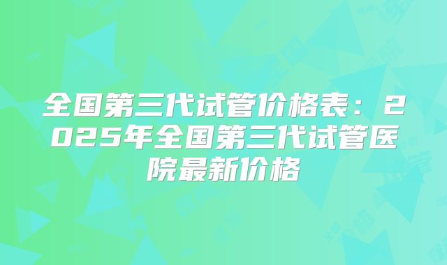 全国第三代试管价格表：2025年全国第三代试管医院最新价格