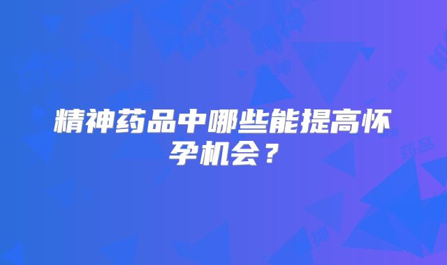 精神药品中哪些能提高怀孕机会？