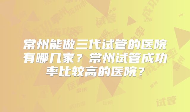 常州能做三代试管的医院有哪几家？常州试管成功率比较高的医院？