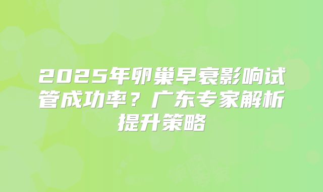 2025年卵巢早衰影响试管成功率？广东专家解析提升策略