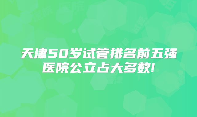 天津50岁试管排名前五强医院公立占大多数!