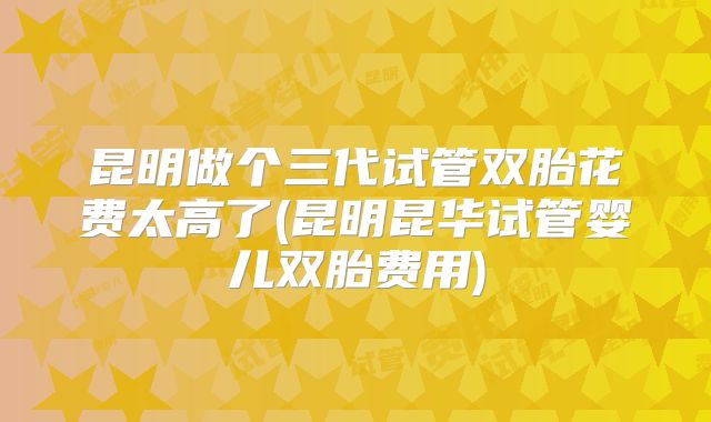 昆明做个三代试管双胎花费太高了(昆明昆华试管婴儿双胎费用)
