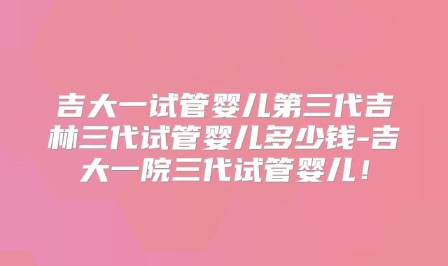 吉大一试管婴儿第三代吉林三代试管婴儿多少钱-吉大一院三代试管婴儿!