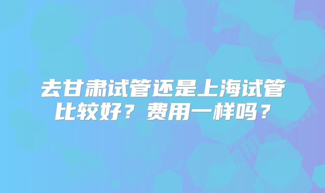去甘肃试管还是上海试管比较好？费用一样吗？
