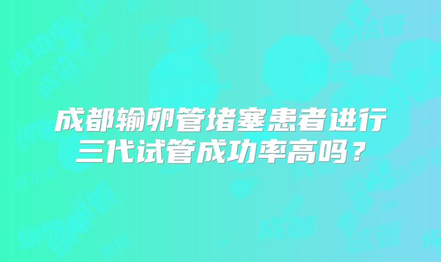 成都输卵管堵塞患者进行三代试管成功率高吗？