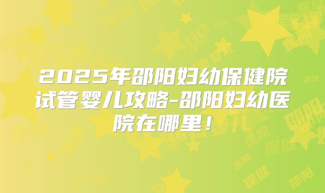 2025年邵阳妇幼保健院试管婴儿攻略-邵阳妇幼医院在哪里！