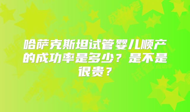 哈萨克斯坦试管婴儿顺产的成功率是多少?是不是很贵?