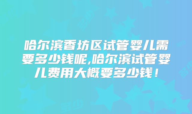 哈尔滨香坊区试管婴儿需要多少钱呢,哈尔滨试管婴儿费用大概要多少钱！